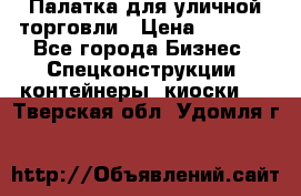 Палатка для уличной торговли › Цена ­ 6 000 - Все города Бизнес » Спецконструкции, контейнеры, киоски   . Тверская обл.,Удомля г.